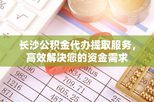 陵城长沙公积金代办提取服务，高效解决您的资金需求