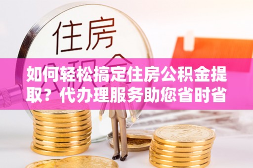 陵城如何轻松搞定住房公积金提取？代办理服务助您省时省力