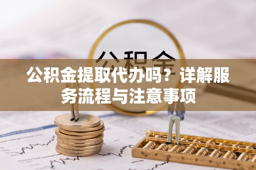 陵城公积金提取代办吗？详解服务流程与注意事项