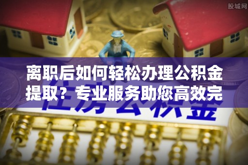 陵城离职后如何轻松办理公积金提取？专业服务助您高效完成