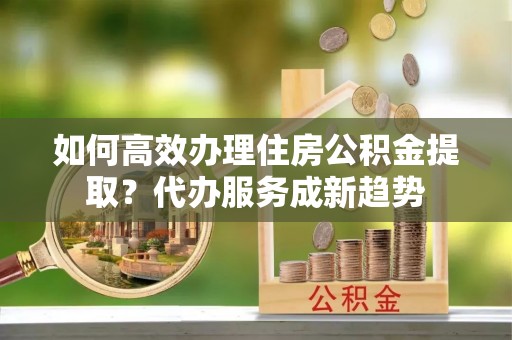 陵城如何高效办理住房公积金提取？代办服务成新趋势