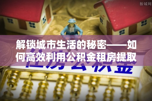 陵城解锁城市生活的秘密——如何高效利用公积金租房提取政策优化居住体验
