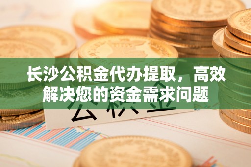 陵城长沙公积金代办提取，高效解决您的资金需求问题