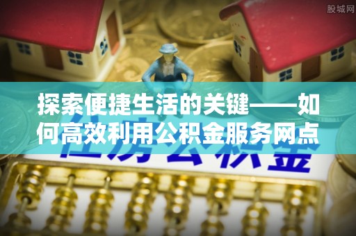 陵城探索便捷生活的关键——如何高效利用公积金服务网点查询功能
