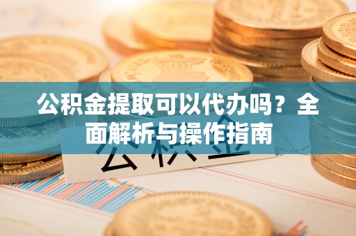 陵城公积金提取可以代办吗？全面解析与操作指南