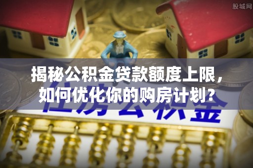 陵城揭秘公积金贷款额度上限，如何优化你的购房计划？
