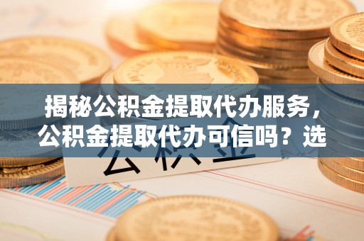 陵城揭秘公积金提取代办服务，公积金提取代办可信吗？选择前你需要知道的真相