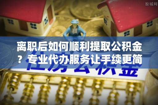 陵城离职后如何顺利提取公积金？专业代办服务让手续更简单