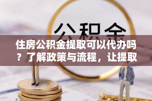 陵城住房公积金提取可以代办吗？了解政策与流程，让提取更便捷