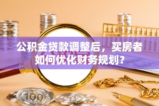 陵城公积金贷款调整后，买房者如何优化财务规划？