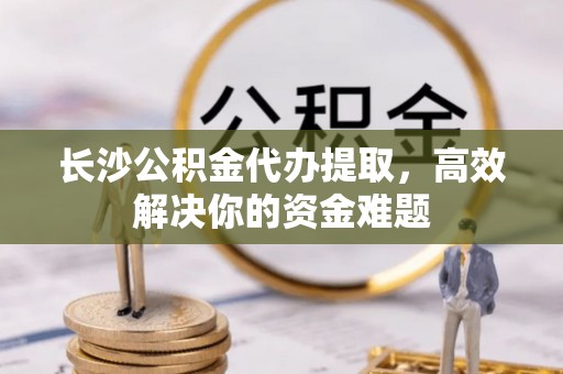 陵城长沙公积金代办提取，高效解决你的资金难题