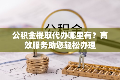 陵城公积金提取代办哪里有？高效服务助您轻松办理