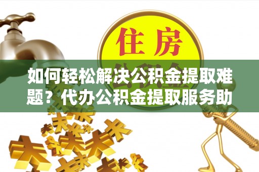 陵城如何轻松解决公积金提取难题？代办公积金提取服务助您一臂之力