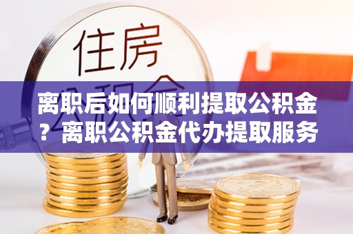 陵城离职后如何顺利提取公积金？离职公积金代办提取服务助力无忧办理