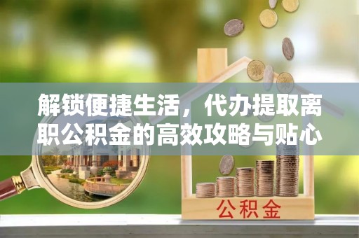 陵城解锁便捷生活，代办提取离职公积金的高效攻略与贴心建议