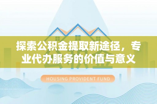 陵城探索公积金提取新途径，专业代办服务的价值与意义