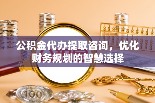 陵城公积金代办提取咨询，优化财务规划的智慧选择
