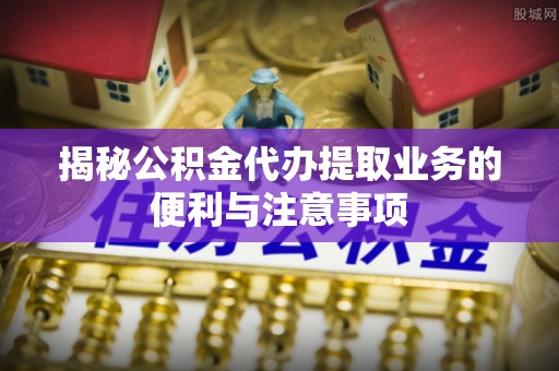 陵城揭秘公积金代办提取业务的便利与注意事项