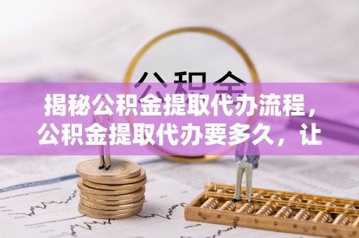 陵城揭秘公积金提取代办流程，公积金提取代办要多久，让你心中有数