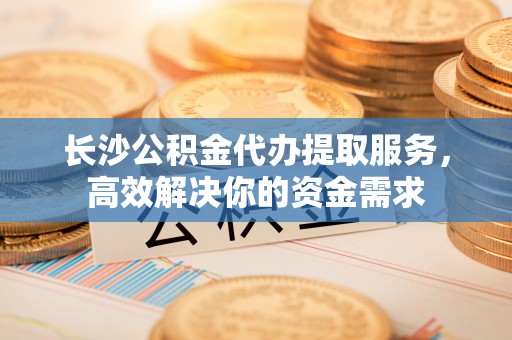 陵城长沙公积金代办提取服务，高效解决你的资金需求