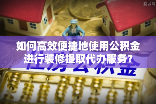 陵城如何高效便捷地使用公积金进行装修提取代办服务？