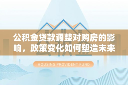 陵城公积金贷款调整对购房的影响，政策变化如何塑造未来住房市场