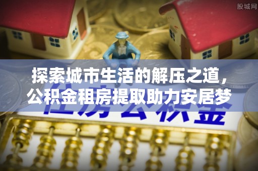 陵城探索城市生活的解压之道，公积金租房提取助力安居梦想